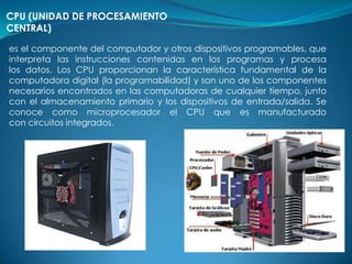 CPU (UNIDAD DE PROCESAMIENTO
CENTRAL)

es el componente del computador y otros dispositivos programables, que
interpreta las instrucciones contenidas en los programas y procesa
los datos. Los CPU proporcionan la característica fundamental de la
computadora digital (la programabilidad) y son uno de los componentes
necesarios encontrados en las computadoras de cualquier tiempo, junto
con el almacenamiento primario y los dispositivos de entrada/salida. Se
conoce como microprocesador el CPU que es manufacturado
con circuitos integrados.
 