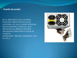 • Fuente de poder



 Es un dispositivo que convierte
 la tensión alterna de la red de
 suministro, en una o varias tensiones,
 prácticamente continuas, que
 alimentan los distintos circuitos
 del aparato electrónico al que se
 conecta
 (ordenador, televisor, impresora, rout
 er, etc.).
 