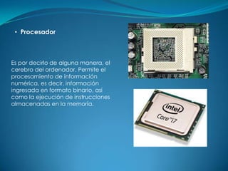 • Procesador



Es por decirlo de alguna manera, el
cerebro del ordenador. Permite el
procesamiento de información
numérica, es decir, información
ingresada en formato binario, así
como la ejecución de instrucciones
almacenadas en la memoria.
 