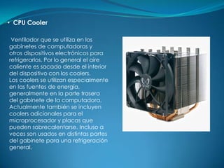 • CPU Cooler

 Ventilador que se utiliza en los
gabinetes de computadoras y
otros dispositivos electrónicos para
refrigerarlos. Por lo general el aire
caliente es sacado desde el interior
del dispositivo con los coolers.
Los coolers se utilizan especialmente
en las fuentes de energía,
generalmente en la parte trasera
del gabinete de la computadora.
Actualmente también se incluyen
coolers adicionales para el
microprocesador y placas que
pueden sobrecalentarse. Incluso a
veces son usados en distintas partes
del gabinete para una refrigeración
general.
 
