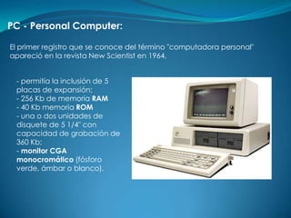 PC - Personal Computer:

El primer registro que se conoce del término "computadora personal"
apareció en la revista New Scientist en 1964,


 - permitía la inclusión de 5
 placas de expansión;
 - 256 Kb de memoria RAM
 - 40 Kb memoria ROM
 - una o dos unidades de
 disquete de 5 1/4" con
 capacidad de grabación de
 360 Kb;
 - monitor CGA
 monocromático (fósforo
 verde, ámbar o blanco).
 