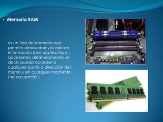 • Memoria RAM




 es un tipo de memoria que
 permite almacenar y/o extraer
 información (Lectura/Escritura),
 accesando aleatoriamente; es
 decir, puede acceder a
 cualquier punto o dirección del
 mismo y en cualquier momento
 (no secuencial).
 