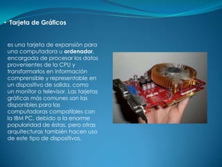 • Tarjeta de Gráficos


 es una tarjeta de expansión para
 una computadora u ordenador,
 encargada de procesar los datos
 provenientes de la CPU y
 transformarlos en información
 comprensible y representable en
 un dispositivo de salida, como
 un monitor o televisor. Las tarjetas
 gráficas más comunes son las
 disponibles para las
 computadoras compatibles con
 la IBM PC, debido a la enorme
 popularidad de éstas, pero otras
 arquitecturas también hacen uso
 de este tipo de dispositivos.
 