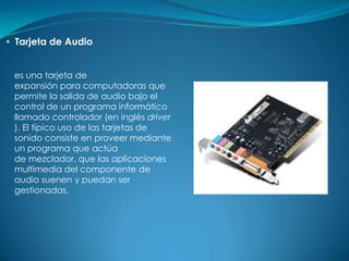 • Tarjeta de Audio


 es una tarjeta de
 expansión para computadoras que
 permite la salida de audio bajo el
 control de un programa informático
 llamado controlador (en inglés driver
 ). El típico uso de las tarjetas de
 sonido consiste en proveer mediante
 un programa que actúa
 de mezclador, que las aplicaciones
 multimedia del componente de
 audio suenen y puedan ser
 gestionadas.
 