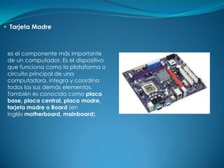 • Tarjeta Madre



 es el componente más importante
 de un computador. Es el dispositivo
 que funciona como la plataforma o
 circuito principal de una
 computadora, integra y coordina
 todos los sus demás elementos.
 También es conocida como placa
 base, placa central, placa madre,
 tarjeta madre o Board (en
 inglés motherboard, mainboard).
 
