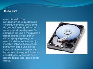 • Disco Duro


 es un dispositivo de
 almacenamiento de datos no
 volátil que emplea un sistema
 de grabación magnética para
 almacenar datos digitales. Se
 compone de uno o más platos o
 discos rígidos, unidos por un
 mismo eje que gira a gran
 velocidad dentro de una caja
 metálica sellada. Sobre cada
 plato, y en cada una de sus
 caras, se sitúa un cabezal de
 lectura/escritura que flota sobre
 una delgada lámina de aire
 generada por la rotación de los
 discos.
 