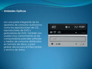 • Unidades Opticas



 son una parte integrante de los
 aparatos de consumo autónomos
 como los reproductores de CD,
 reproductores de DVD y
 grabadoras de DVD. También son
 usados muy comúnmente en las
 computadoras para leer software
 y medios de consumo distribuidos
 en formato de disco, y para
 grabar discos para el intercambio
 y archivo de datos.
 