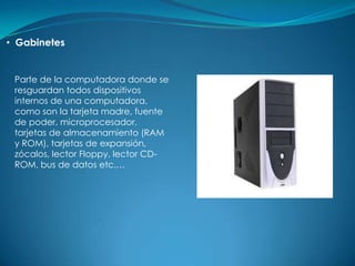 • Gabinetes


 Parte de la computadora donde se
 resguardan todos dispositivos
 internos de una computadora,
 como son la tarjeta madre, fuente
 de poder, microprocesador,
 tarjetas de almacenamiento (RAM
 y ROM), tarjetas de expansión,
 zócalos, lector Floppy, lector CD-
 ROM, bus de datos etc.…
 