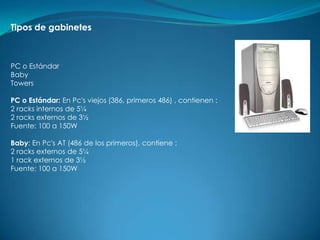 Tipos de gabinetes



PC o Estándar
Baby
Towers

PC o Estándar: En Pc's viejos (386, primeros 486) , contienen :
2 racks internos de 5¼
2 racks externos de 3½
Fuente: 100 a 150W

Baby: En Pc's AT (486 de los primeros), contiene :
2 racks externos de 5¼
1 rack externos de 3½
Fuente: 100 a 150W
 