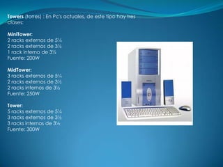 Towers (torres) : En Pc's actuales, de este tipo hay tres
clases:

MiniTower:
2 racks externos de 5¼
2 racks externos de 3½
1 rack interno de 3½
Fuente: 200W

MidTower:
3 racks externos de 5¼
2 racks externos de 3½
2 racks internos de 3½
Fuente: 250W

Tower:
5 racks externos de 5¼
3 racks externos de 3½
3 racks internos de 3½
Fuente: 300W
 