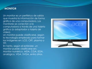 MONITOR

Un monitor es un periférico de salida
que muestra la información de forma
gráfica de una computadora. Los
monitores se conectan a la
computadora a través de una tarjeta
gráfica (o adaptador o tarjeta de
video).
Un monitor puede clasificarse, según
la tecnología empleada para formar
las imágenes en: LCD, CRT, plasma o
TFT.
En tanto, según el estándar, un
monitor puede clasificarse en:
Monitor numérico, MDA, CGA, EGA,
analógico, VGA, SVGA, entro otros.
 