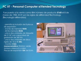 PC XT - Personal Computer eXtended Tecnology

 Fue puesto a la venta como IBM número de producto 5160 el 8 de
marzo de 1983. El XT son las siglas de eXtended Technology
(Tecnología eXtendida)


 - permitía la inclusión de 8 placas
 de expansión;
 - 512 Kb de memoria RAM
 - 40 Kb memoria ROM
 - una o dos unidades de disquete
 de 5 1/4" con capacidad de
 grabación de 360 Kb;
 - una o dos unidades de disco
 rígido de 10 a 40 Mb;
 - monitor CGA
 monocromático (fósforo verde,
 ámbar o blanco) o color;
 Placas de expansión ISA de 8 bits.
 