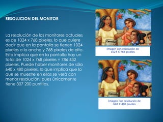 RESOLUCION DEL MONITOR



La resolución de los monitores actuales
es de 1024 x 768 pixeles, lo que quiere
decir que en la pantalla se tienen 1024
pixeles a lo ancho y 768 pixeles de alto.   Imagen con resolución de
                                              1024 X 768 pixeles
Esto implica que en la pantalla hay un
total de 1024 x 768 pixeles = 786 432
pixeles. Puede haber monitores de sólo
640 x 480 pixeles, lo que implica que lo
que se muestre en ellos se verá con
menor resolución, pues únicamente
tiene 307 200 puntitos.



                                             Imagen con resolución de
                                                640 X 480 pixeles
 