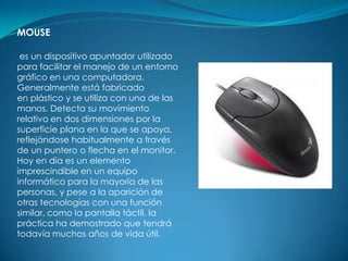 MOUSE

 es un dispositivo apuntador utilizado
para facilitar el manejo de un entorno
gráfico en una computadora.
Generalmente está fabricado
en plástico y se utiliza con una de las
manos. Detecta su movimiento
relativo en dos dimensiones por la
superficie plana en la que se apoya,
reflejándose habitualmente a través
de un puntero o flecha en el monitor.
Hoy en día es un elemento
imprescindible en un equipo
informático para la mayoría de las
personas, y pese a la aparición de
otras tecnologías con una función
similar, como la pantalla táctil, la
práctica ha demostrado que tendrá
todavía muchos años de vida útil.
 