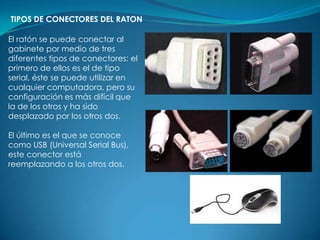 TIPOS DE CONECTORES DEL RATON

El ratón se puede conectar al
gabinete por medio de tres
diferentes tipos de conectores: el
primero de ellos es el de tipo
serial, éste se puede utilizar en
cualquier computadora, pero su
configuración es más difícil que
la de los otros y ha sido
desplazado por los otros dos.

El último es el que se conoce
como USB (Universal Serial Bus),
este conector está
reemplazando a los otros dos.
 
