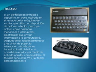 TECLADO

es un periférico de entrada o
dispositivo, en parte inspirado en
el teclado de las máquinas de
escribir, que utiliza una disposición
de botones o teclas, para que
actúen como palancas
mecánicas o interruptores
electrónicos que envían
información a la computadora.
Después de las tarjetas perforadas
y las cintas de papel, la
interacción a través de los
teclados al estilo teletipo se
convirtió en el principal medio de
entrada para las computadoras. El
teclado tiene entre 99 y 127 teclas
aproximadamente
 