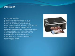 IMPRESORA




es un dispositivo
periférico de ordenador que
permite producir una gama
permanente de textos o gráficos de
documentos almacenados en
formato electrónico, imprimiéndolos
en medios físicos, normalmente
en papel o transparencias,
utilizando cartuchos de tinta o
tecnología láser.
 