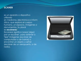 SCANER


es un aparato o dispositivo
utilizado
en medicina, electrónica e inform
ática, que explora el cuerpo
humano, un espacio, imágenes o
documentos. Su plural
es escáneres1
Escanear significa 'pasar [algo]
por un escáner', para obtener o
"leer" imágenes (escáner de
computador o de barras) o
encontrar un objeto o señal
(escáner de un aeropuerto, o de
radio).
 
