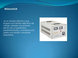 REGULADOR




 es un equipo eléctrico que
acepta una tensión eléctrica de
voltaje variable a la entrada,
dentro de un parámetro
predeterminado y mantiene a la
salida una tensión constante
(regulada).
 