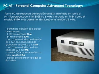 PC AT - Personal Computer Advanced Tecnology:

fue el PC de segunda generación de IBM, diseñado en torno a
un microprocesador Intel 80286 a 6 MHz y lanzado en 1984 como el
modelo 5170. Más adelante, IBM lanzó una versión a 8 MHz.


 - permitía la inclusión de 8 placas
 de expansión;
 - 1 Mb de memoria RAM
 - 64 Kb memoria ROM
 - una o dos unidades de disquete
 de 5 1/4" con capacidad de
 grabación de 360 Kb o 1.2 Mb;
 - una o dos unidades de disco
 rígido de 20 a 160 Mb;
 - monitor CGA monocromático o
 color monitor EGA;
 - placas de expansión tipo ISA de
 8 y 16 bits.
 