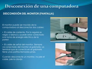 DESCONEXIÓN DEL MONITOR (PANTALLA)



El monitor puede ser movido de la
computadora al desconectar dos cables:

• El cable de corriente. Por lo regular es
negro o blanco y puede estar conectado
a la toma de energía eléctrica de la
pared

• El cable de señal del monitor. Siempre
va conectado del monitor al gabinete. La
terminal que se conecta en el gabinete
tiene unas patitas llamadas pines.

Cuando desconecte un monitor, no jale el
cable, jale la clavija
 