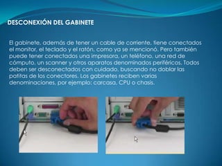 DESCONEXIÓN DEL GABINETE


El gabinete, además de tener un cable de corriente, tiene conectados
el monitor, el teclado y el ratón, como ya se mencionó. Pero también
puede tener conectados una impresora, un teléfono, una red de
cómputo, un scanner y otros aparatos denominados periféricos. Todos
deben ser desconectados con cuidado, buscando no doblar las
patitas de los conectores. Los gabinetes reciben varias
denominaciones, por ejemplo: carcasa, CPU o chasis.
 