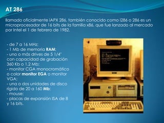 AT 286
llamado oficialmente iAPX 286, también conocido como i286 o 286 es un
microprocesador de 16 bits de la familia x86, que fue lanzado al mercado
por Intel el 1 de febrero de 1982.


- de 7 a 16 MHz;
- 1 Mb de memoria RAM;
- uno o más drives de 5 1/4"
con capacidad de grabación
360 Kb o 1.2 Mb;
- monitor CGA monocromático
o color monitor EGA o monitor
VGA;
- una o dos unidades de disco
rígido de 20 a 160 Mb;
- mouse;
- placas de expansión ISA de 8
y 16 bits.
 
