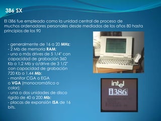386 SX
El i386 fue empleado como la unidad central de proceso de
muchos ordenadores personales desde mediados de los años 80 hasta
principios de los 90


 - generalmente de 16 a 20 MHz;
 - 2 Mb de memoria RAM;
 - uno o más drives de 5 1/4" con
 capacidad de grabación 360
 Kb o 1.2 Mb y o/drive de 3 1/2"
 con capacidad de grabación
 720 Kb o 1.44 Mb;
 - monitor CGA o EGA
 o VGA (monocromático o
 color);
 - una o dos unidades de disco
 rígido de 40 a 200 Mb;
 - placas de expansión ISA de 16
 bits.
 