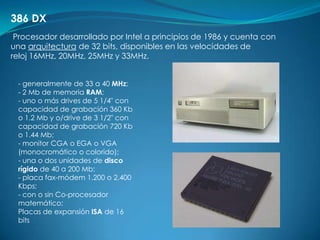 386 DX
 Procesador desarrollado por Intel a principios de 1986 y cuenta con
una arquitectura de 32 bits, disponibles en las velocidades de
reloj 16MHz, 20MHz, 25MHz y 33MHz.


 - generalmente de 33 a 40 MHz;
 - 2 Mb de memoria RAM;
 - uno o más drives de 5 1/4" con
 capacidad de grabación 360 Kb
 o 1.2 Mb y o/drive de 3 1/2" con
 capacidad de grabación 720 Kb
 o 1.44 Mb;
 - monitor CGA o EGA o VGA
 (monocromático o colorido);
 - una o dos unidades de disco
 rígido de 40 a 200 Mb;
 - placa fax-módem 1.200 o 2.400
 Kbps;
 - con o sin Co-procesador
 matemático;
 Placas de expansión ISA de 16
 bits
 
