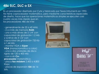 486 SLC, DLC o SX
Es un procesador diseñado por Cyrix y fabricado por Texas Intruments en 1992.
No tiene coprocesador matemático, pero mediante características especiales
de diseño, hace que las operaciones matemáticas simples se ejecuten casi
cuatro veces más rápido que en
los procesadores 486 de Intel

- generalmente de 25 a 40 MHz;
- 2 a 4 Mb de memoria RAM;
- uno o más drives de 5 1/4" con
capacidad de grabación 1.2 Mb
y o/drive de 3 1/2" con
capacidad de grabación 720 Kb
o 1.44 Mb;
- monitor VGA o Súper
VGA (monocromático o color);
- una o dos unidades de disco
rígido de 120 a 400 Mb;
- con o sin Co-
procesador matemático;
- placa fax-módem 2.400 o 4.800
Kbps;
- placas de expansión ISA de 16
bits.
 