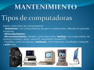 Existen varios tipos de computadoras:
- "Mainframes", son computadoras de gran o medio porte, utilizados en grandes
empresas;
- Minicomputadoras;
- Microcomputadoras, también conocidos como "desktop", los cuales existen de
diversos modelos y tipos, como PC, Macintosh y Power PC;
- Portátiles, como los laptops, notebooks, mini-notebooks, handhelds, notepads
y palm tops.
 