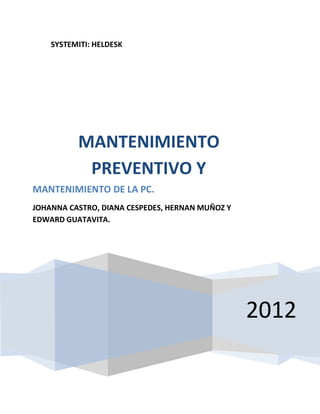 SYSTEMITI: HELDESK




          MANTENIMIENTO
           PREVENTIVO Y
MANTENIMIENTO DE LA PC.
JOHANNA CASTRO, DIANA CESPEDES, HERNAN MUÑOZ Y
EDWARD GUATAVITA.




                                                 2012
 