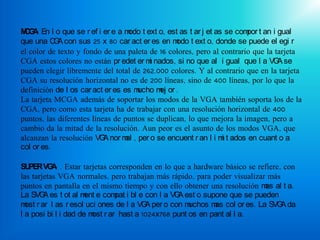 M G : En l o que se r ef i er e a m t ext o, est as t ar j et as se com t an i gual
 CA                                odo                                 por
que una C A con sus 25 x 80 car act er es en m t ext o, donde se puede el egi r
           G                                     odo
el color de texto y fondo de una paleta de 16 colores, pero al contrario que la tarjeta
CGA estos colores no están pr edet er m nados, si no que al i gual que l a VG se
                                         i                                       A
pueden elegir libremente del total de 262.000 colores. Y al contrario que en la tarjeta
CGA su resolución horizontal no es de 200 líneas, sino de 400 líneas, por lo que la
definición de l os car act er es es mucho m or .
                                            ej
La tarjeta MCGA además de soportar los modos de la VGA también soporta los de la
CGA, pero como esta tarjeta ha de trabajar con una resolución horizontal de 400
puntos, las diferentes líneas de puntos se duplican, lo que mejora la imagen, pero a
cambio da la mitad de la resolución. Aun peor es el asunto de los modos VGA, que
alcanzan la resolución VG nor m , per o se encuent r an l i m t ados en cuant o a
                           A      al                            i
col or es.

SU PER VG : . Estar tarjetas corresponden en lo que a hardware básico se refiere, con
           A
las tarjetas VGA normales, pero trabajan más rápido, para poder visualizar más
puntos en pantalla en el mismo tiempo y con ello obtener una resolución m al t a.
                                                                           as
La SVG es t ot al m e com i bl e con l a VG est o supone que se pueden
        A             ent      pat               A
m r ar l as r esol uci ones de l a VG per o con m
  ost                                  A            uchos m col or es. La SVG da
                                                           as                    A
l a posi bi l i dad de m r ar hast a 1024x768 punt os en pant al l a.
                        ost
 