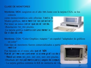 CLASE DE MONITORES

Monitores MDA: surgieron en el año 1981.Junto con la tarjeta CGA, se los
   conocía
como monocromáticos solo ofrecían t ext o, no i ncor por aban
Modos gráficos, est e m t or se car act er i za,
                        oni
Por tener un único col or que es el ver de,
-Resolución 720_350 píxeles.
-La tarjeta gráfica cuent a con una m or i a
                                     em
D vi deo de 4KB
 e

Monitores CGA: “Color Graphics Adapter “ en español “adaptador de gráficos
   en color”
Este tipo de monitores fueron comercializados a partir del año 1981, est e
   m t or
    oni
Fue lanzado en el mimo año que el M A D
Fue el pr i m o en cont ener si st em gr af i co de col or .
             er                        a
-R esol uci ones 160_200, 320 200, 640 200 píxeles.
-Diseñado pr i nci pal m e par a j uegos de com ador as.
                        ent                      put
- La tarjeta gráfica contenía 16 KB de memoria de vídeo.
 