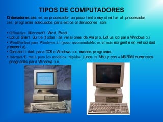 TIPOS DE COMPUTADORES
O denador es 386: es un pr ocesador un poco l ent o m si m l ar al pr ocesador
 r                                                   uy   i
286, pr ogr am adecuados par a est os or denador es son:
              as

• Ofimática: M cr osof t W d, Excel ,
               i          or
• Lot us Sm t Sui t e (t odas l as ver si ones de Am pr o, Lot us 123 par a W ndow 3.1
            ar                                      i                        i    s
• WordPerfect para Windows 3.1 (poco recomendable, es el más exi gent e en vel oci dad
y m or i a).
    em
• C abi l i dad: par a D S o W ndow 3.x, m
   ont                   O      i     s       uchos pr ogr amas.
• Internet/E-mail: para los modelos "rápidos" (unos 33 M z) y con 4 M R , num osos
                                                         H             B AM      er
  pr ogr am par a W ndow 3.x.
           as       i      s
 