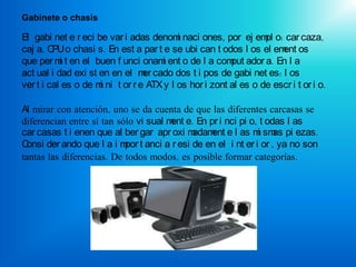 Gabinete o chasis

El gabi net e r eci be var i adas denom naci ones, por ej em o: car caza,
                                          i                      pl
caj a, C o chasi s. En est a par t e se ubi can t odos l os el em os
         PU                                                          ent
que per m t en el buen f unci onam ent o de l a com ador a. En l a
           i                         i                  put
act ual i dad exi st en en el m cado dos t i pos de gabi net es: l os
                                 er
ver t i cal es o de m ni t or r e ATX y l os hor i zont al es o de escr i t or i o.
                     i

Al mirar con atención, uno se da cuenta de que las diferentes carcasas se
diferencian entre sí tan sólo vi sual m e. En pr i nci pi o, t odas l as
                                       ent
car casas t i enen que al ber gar apr oxi madam e l as m sm pi ezas.
                                               ent           i as
C onsi der ando que l a i m t anci a r esi de en el i nt er i or , ya no son
                           por
tantas las diferencias. De todos modos, es posible formar categorías.
 