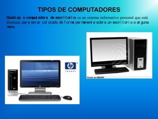 TIPOS DE COMPUTADORES
Deskt op o com ador a de escr i t or i o: es un sistema informativo personal que está
                put
diseñado par a est ar col ocado de f or m per m
                                         a     anent e sobr e un escr i t or i o o al guna
mesa.
 