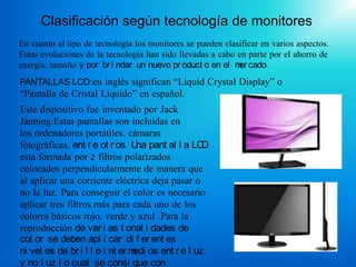 Clasificación según tecnología de monitores
En cuanto al tipo de tecnología los monitores se pueden clasificar en varios aspectos.
Estas evoluciones de la tecnología han sido llevadas a cabo en parte por el ahorro de
energía, tamaño y por br i ndar un nuevo pr oduct o en el m cado.
                                                            er
PANTALLAS LCD:en inglés significan “Liquid Crystal Display” o
“Pantalla de Cristal Líquido” en español.
Este dispositivo fue inventado por Jack
Janning.Estas pantallas son incluidas en
los ordenadores portátiles, cámaras
fotográficas, ent r e ot r os. U pant al l a LC
                                  na             D
esta formada por 2 filtros polarizados
colocados perpendicularmente de manera que
al aplicar una corriente eléctrica deja pasar o
no la luz. Para conseguir el color es necesario
aplicar tres filtros más para cada uno de los
colores básicos rojo, verde y azul .Para la
reproducción de var i as t onal i dades de
col or se deben apl i car di f er ent es
ni vel es de br i l l o i nt er m os ent r e l uz
                                 edi
y no l uz l o cual se consi gue con
 