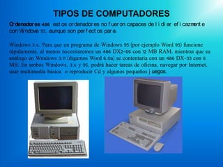 TIPOS DE COMPUTADORES
O denador es 486: est os or denador es no f uer on capaces de l i di ar ef i cazm e
 r                                                                               ent
con W ndow 95, aunque son per f ect os par a:
     i     s

Windows 3.x. Para que un programa de Windows 95 (por ejemplo Word 95) funcione
rápidamente, al menos necesitaremos un 486 DX2-66 con 12 MB RAM, mientras que su
análogo en Windows 3.11 (digamos Word 6.0a) se contentaría con un 486 DX-33 con 6
MB. En ambos Windows, 3.x y 95, podrá hacer tareas de oficina, navegar por Internet,
usar multimedia básica o reproducir Cd y algunos pequeños j uegos.
 