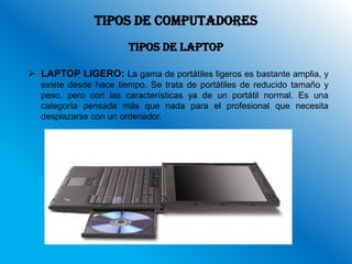 TIPOS DE COMPUTADORES
                       TIPOS DE LAPTOP

 LAPTOP LIGERO: La gama de portátiles ligeros es bastante amplia, y
  existe desde hace tiempo. Se trata de portátiles de reducido tamaño y
  peso, pero con las características ya de un portátil normal. Es una
  categoría pensada más que nada para el profesional que necesita
  desplazarse con un ordenador.
 