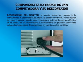 COMPONENETES EXTERNOS DE UNA
         COMPUTADORA Y SU DESCONEXION
DESCONEXIÓN DEL MONITOR: el monitor puede ser movido de la
computadora al desconectar do cable El cable de corriente. Por lo regular
es negro o blanco y puede estar conectado a la toma de energía eléctrica
de la pared, de un multicontacto o directamente al gabinete, tiene unas
paticas llamadas pines. Se debe tener en cuenta con los tornillitos
 