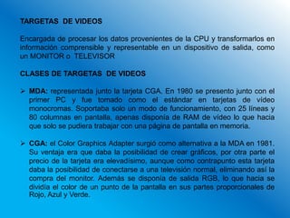TARGETAS DE VIDEOS

Encargada de procesar los datos provenientes de la CPU y transformarlos en
información comprensible y representable en un dispositivo de salida, como
un MONITOR o TELEVISOR

CLASES DE TARGETAS DE VIDEOS

 MDA: representada junto la tarjeta CGA. En 1980 se presento junto con el
  primer PC y fue tomado como el estándar en tarjetas de vídeo
  monocromas. Soportaba solo un modo de funcionamiento, con 25 líneas y
  80 columnas en pantalla, apenas disponía de RAM de vídeo lo que hacia
  que solo se pudiera trabajar con una página de pantalla en memoria.

 CGA: el Color Graphics Adapter surgió como alternativa a la MDA en 1981.
  Su ventaja era que daba la posibilidad de crear gráficos, por otra parte el
  precio de la tarjeta era elevadísimo, aunque como contrapunto esta tarjeta
  daba la posibilidad de conectarse a una televisión normal, eliminando así la
  compra del monitor. Además se disponía de salida RGB, lo que hacia se
  dividía el color de un punto de la pantalla en sus partes proporcionales de
  Rojo, Azul y Verde.
 