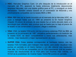  HGC: Hercules Graphics Card. Un año después de la introducción en el
  mercado del PC, apareció la hasta entonces totalmente desconocida
  empresa Hércules, con una tarjeta gráfica para el PC, y consiguió un éxito
  devastador. También estaba basada en el controlador de Motorola y era
  prácticamente compatible con la tarjeta MDA e IBM.

 EGA: IBM tras ver la fuerte incursión en el mercado de la Hércules HGC, se
  puso a trabajar hasta que en 1985 se presento la En haced Graphics
  Adapter. El precio de entrada de esta tarjeta fue un tanto elevado dado a la
  tecnología que utilizaba, esto produjo que se hasta que no bajo el precio de
  la tarjeta no se comenzaran a comprar y llegar a estándar.

 VGA: VGA. La tarjeta VGA junto con los primeros sistemas PS/2 de IBM, se
  presento en la primavera de 1987, empalma perfectamente a la tradición de
  la tarjeta EGA, es decir: compatibilidad a todos sus antecesores, mas
  colores , mas resolución y mejor representación de texto.

 SUPER VGA: Estas tarjetas corresponden al hardware básico, con las
  tarjetas VGA normales, pero trabajan más rápido, para poder visualizar más
  puntos en pantalla en el mismo tiempo y con ello obtener una resolución
  mas alta. La SVGA es compatible con la VGA suponiendo que se pueden
  mostrar las resoluciones de la VGA pero con muchos mas colores. La
  SVGA da la posibilidad de mostrar hasta 1024x768 puntos en pantalla.
 