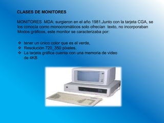 CLASES DE MONITORES

MONITORES MDA: surgieron en el año 1981.Junto con la tarjeta CGA, se
los conocía como monocromáticos solo ofrecían texto, no incorporaban
Modos gráficos, este monitor se caracterizaba por:

 tener un único color que es el verde,
 Resolución 720_350 píxeles.
 La tarjeta gráfica cuenta con una memoria de video
  de 4KB
 