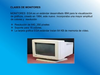 CLASES DE MONITORES

MONITORES EGA:es un estándar desarrollado IBM para la visualización
de gráficos, creado en 1984, este nuevo incorporaba una mayor amplitud
de colores y resolución

 Resolución de 640_350 píxeles
 Soporte para 16 colores.
 La tarjeta gráfica EGA estándar traían 64 KB de memoria de vídeo.
 