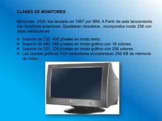 CLASES DE MONITORES

Monitores VGA: fue lanzado en 1987 por IBM. A Partir de este lanzamiento
los monitores anteriores. Quedaban obsoletos , incorporaba modo 256 con
altas resoluciones
   Soporte de 720 400 píxeles en modo texto.
   Soporte de 640 480 píxeles en modo gráfico con 16 colores.
   Soporte de 320 200 píxeles en modo gráfico con 256 colores.
   Las tarjetas gráficas VGA estándares incorporaban 256 KB de memoria
    de vídeo.
 