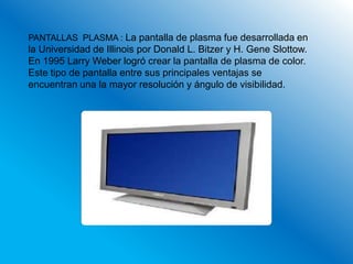 PANTALLAS PLASMA : La pantalla de plasma fue desarrollada en
la Universidad de Illinois por Donald L. Bitzer y H. Gene Slottow.
En 1995 Larry Weber logró crear la pantalla de plasma de color.
Este tipo de pantalla entre sus principales ventajas se
encuentran una la mayor resolución y ángulo de visibilidad.
 