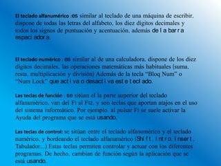 El teclado alfanumérico :es similar al teclado de una máquina de escribir,
dispone de todas las letras del alfabeto, los diez dígitos decimales y
todos los signos de puntuación y acentuación, además de l a bar r a
espaci ador a.


El teclado numérico : es similar al de una calculadora, dispone de los diez
dígitos decimales, las operaciones matemáticas más habituales (suma,
resta, multiplicación y división) Además de la tecla “Bloq Num” o
“Num Lock” que act i va o desact i va est e t ecl ado.

Las teclas de función : se sitúan el la parte superior del teclado
alfanumérico, van del F1 al F12, y son teclas que aportan atajos en el uso
del sistema informático. Por ejemplo, al pulsar F1 se suele activar la
Ayuda del programa que se está usando.

Las teclas de control: se sitúan entre el teclado alfanumérico y el teclado
numérico, y bordeando el teclado alfanumérico (Shi f t , I nt r o, I nser t ,
Tabulador...) Estas teclas permiten controlar y actuar con los diferentes
programas. De hecho, cambian de función según la aplicación que se
está usando.
 