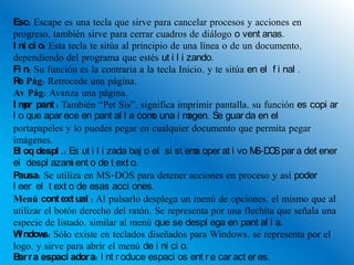 Esc: Escape es una tecla que sirve para cancelar procesos y acciones en
progreso, también sirve para cerrar cuadros de diálogo o vent anas.
I ni ci o: Esta tecla te sitúa al principio de una línea o de un documento,
dependiendo del programa que estés ut i l i zando.
Fi n: Su función es la contraria a la tecla Inicio, y te sitúa en el f i nal .
R Pág: Retrocede una página.
  e
Av Pág: Avanza una página.
I m pant : También “Pet Sis”, significa imprimir pantalla, su función es copi ar
    pr
l o que apar ece en pant al l a com una i m
                                       o        agen. Se guar da en el
portapapeles y lo puedes pegar en cualquier documento que permita pegar
imágenes.
B oq despl .: Es ut i l i zada baj o el si st em oper at i vo M O par a det ener
  l                                              a               S-D S
el despl azam ent o de t ext o.
                 i
Pausa: Se utiliza en MS-DOS para detener acciones en proceso y así poder
l eer el t ext o de esas acci ones.
Menú cont ext ual : Al pulsarlo desplega un menú de opciones, el mismo que al
utilizar el botón derecho del ratón. Se representa por una flechita que señala una
especie de listado, similar al menú que se despl ega en pant al l a.
W ndow Sólo existe en teclados diseñados para Windows, se representa por el
  i      s:
logo, y sirve para abrir el menú de i ni ci o.
B r a espaci ador a: I nt r oduce espaci os ent r e car act er es.
  ar
 
