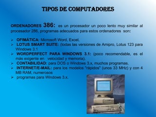 TIPOS DE COMPUTADORES

ORDENADORES 386: es un procesador un poco lento muy similar al
procesador 286, programas adecuados para estos ordenadores son:

 OFIMÁTICA: Microsoft Word, Excel,
 LOTUS SMART SUITE: (todas las versiones de Amipro, Lotus 123 para
    Windows 3.1
   WORDPERFECT PARA WINDOWS 3.1: (poco recomendable, es el
    más exigente en velocidad y memoria).
   CONTABILIDAD: para DOS o Windows 3.x, muchos programas.
   INTERNET/E-MAIL: para los modelos "rápidos" (unos 33 MHz) y con 4
    MB RAM, numerosos
   programas para Windows 3.x.
 